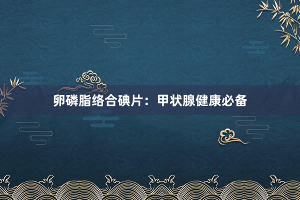 卵磷脂络合碘片：甲状腺健康必备