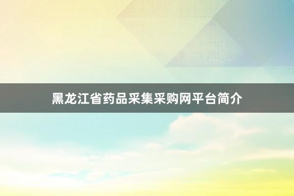 黑龙江省药品采集采购网平台简介