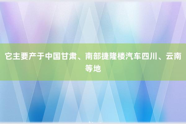它主要产于中国甘肃、南部捷隆楼汽车四川、云南等地