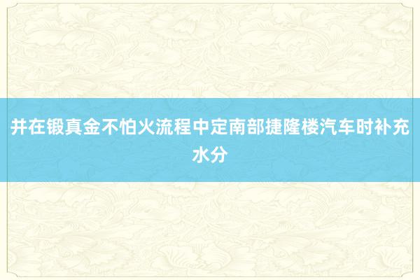 并在锻真金不怕火流程中定南部捷隆楼汽车时补充水分