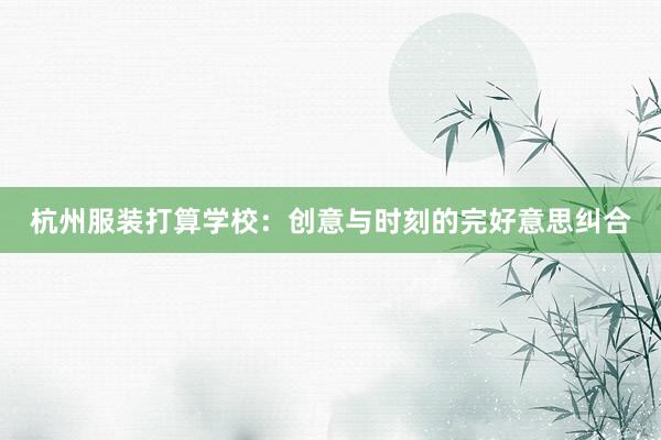 杭州服装打算学校:创意与时刻的完好意思纠合