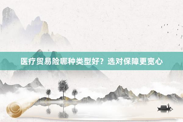 医疗贸易险哪种类型好？选对保障更宽心