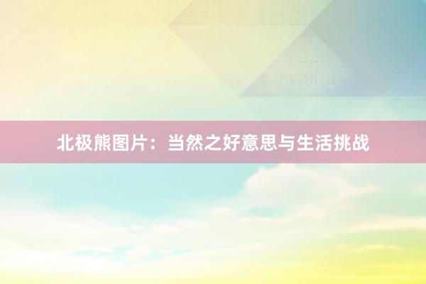 北极熊图片：当然之好意思与生活挑战